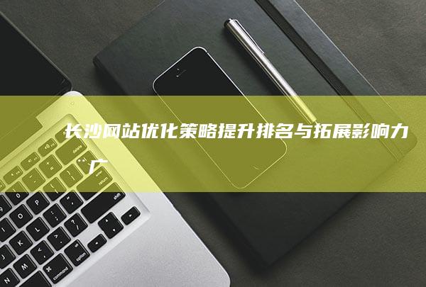 长沙网站优化策略：提升排名与拓展影响力推广