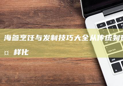 海参烹饪与发制技巧大全：从传统到现代的多样化处理指南